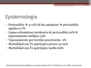Epidemiología
• Pericarditis  4-12% de las autopsias  pericarditis
agudas 2-7%
• Lupus eritematoso incidencia de pericarditis 20%
taponamiento cardiaco 13%
• Taponamiento por heridas penetrantes 2%
• Mortalidad con Tx quirúrgico precoz 15-25%
• Mortalidad con Tx quirúrgico tardío 60%
Tratado de Emergencias Médicas, Carrasco Jiménez M. S., De Paz Cruz J.A.; Edit. Aran (2000)
 