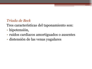 Tríada de Beck
Tres características del taponamiento son:
• hipotensión,
• ruidos cardiacos amortiguados o ausentes
• distensión de las venas yugulares
 
