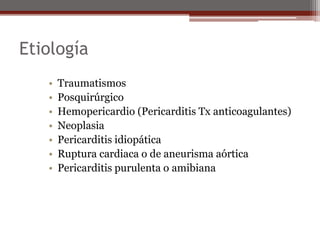 Etiología
• Traumatismos
• Posquirúrgico
• Hemopericardio (Pericarditis Tx anticoagulantes)
• Neoplasia
• Pericarditis idiopática
• Ruptura cardiaca o de aneurisma aórtica
• Pericarditis purulenta o amibiana
 