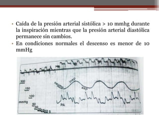• Caída de la presión arterial sistólica > 10 mmhg durante
la inspiración mientras que la presión arterial diastólica
permanece sin cambios.
• En condiciones normales el descenso es menor de 10
mmHg
 