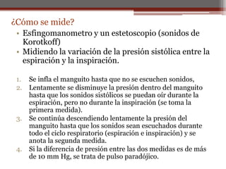 • Esfingomanometro y un estetoscopio (sonidos de
Korotkoff)
• Midiendo la variación de la presión sistólica entre la
espiración y la inspiración.
1. Se infla el manguito hasta que no se escuchen sonidos,
2. Lentamente se disminuye la presión dentro del manguito
hasta que los sonidos sistólicos se puedan oír durante la
espiración, pero no durante la inspiración (se toma la
primera medida).
3. Se continúa descendiendo lentamente la presión del
manguito hasta que los sonidos sean escuchados durante
todo el ciclo respiratorio (espiración e inspiración) y se
anota la segunda medida.
4. Si la diferencia de presión entre las dos medidas es de más
de 10 mm Hg, se trata de pulso paradójico.
¿Cómo se mide?
 