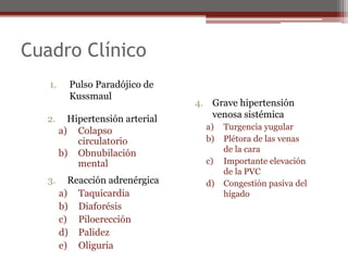 Cuadro Clínico
1. Pulso Paradójico de
Kussmaul
4. Grave hipertensión
venosa sistémica
a) Turgencia yugular
b) Plétora de las venas
de la cara
c) Importante elevación
de la PVC
d) Congestión pasiva del
hígado
3. Reacción adrenérgica
a) Taquicardia
b) Diaforésis
c) Piloerección
d) Palidez
e) Oliguria
2. Hipertensión arterial
a) Colapso
circulatorio
b) Obnubilación
mental
 