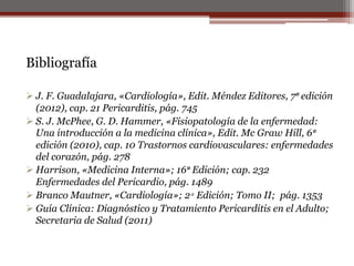 Bibliografía
 J. F. Guadalajara, «Cardiología», Edit. Méndez Editores, 7ᵃ edición
(2012), cap. 21 Pericarditis, pág. 745
 S. J. McPhee, G. D. Hammer, «Fisiopatología de la enfermedad:
Una introducción a la medicina clínica», Edit. Mc Graw Hill, 6ᵃ
edición (2010), cap. 10 Trastornos cardiovasculares: enfermedades
del corazón, pág. 278
 Harrison, «Medicina Interna»; 16ᵃ Edición; cap. 232
Enfermedades del Pericardio, pág. 1489
 Branco Mautner, «Cardiología»; 2ᵃ Edición; Tomo II; pág. 1353
 Guía Clínica: Diagnóstico y Tratamiento Pericarditis en el Adulto;
Secretaria de Salud (2011)
 