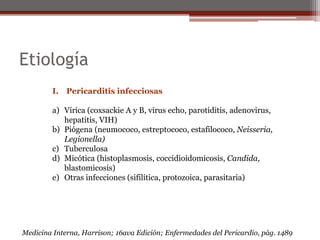 Etiología
I. Pericarditis infecciosas
a) Vírica (coxsackie A y B, virus echo, parotiditis, adenovirus,
hepatitis, VIH)
b) Piógena (neumococo, estreptococo, estafilococo, Neisseria,
Legionella)
c) Tuberculosa
d) Micótica (histoplasmosis, coccidioidomicosis, Candida,
blastomicosis)
e) Otras infecciones (sifilítica, protozoica, parasitaria)
Medicina Interna, Harrison; 16ava Edición; Enfermedades del Pericardio, pág. 1489
 