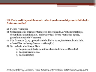 III. Pericarditis posiblemente relacionadas con hipersensibilidad o
Autoinmunidad
a) Fiebre reumática
b) Colagenopatías (lupus eritematoso generalizado, artritis reumatoide,
espondilitis anquilosante, esclerodermia, fiebre reumática aguda,
granulomatosis de Wegener)
c) Por fármacos (p. ej., procainamida, hidralazina, fenitoína, isoniazida,
minoxidilo, anticoagulantes, metisergída)
d) Secundaria a lesión cardiaca
1. Después de infarto de miocardio (síndrome de Dressler)
2. Posperícardiotomía
3. Postraumática
Medicina Interna, Harrison; 16ava Edición; Enfermedades del Pericardio, pág. 1489
 