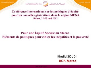 Conférence International sur les politiques d’équité
      pour les nouvelles générations dans la région MENA
                       Rabat, 22-23 mai 2012




            Pour une Équité Sociale au Maroc
Eléments de politiques pour cibler les inégalités et la pauvreté




                                           Khalid SOUDI
                                            HCP, Maroc
                         www.hcp.ma
 