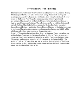 Revolutionary War Influence
The American Revolutionary War was the most influential war in American History.
The Background of the war is the British were taxing the colonists heavily and
creating outrageous laws. Such as the Intolerable Acts, where the British took away
access to the Boston Port. They also took away some of their rights to self
government. They made trail for British officials available in Britain and made it
legal to search homes and buildings.The colonists were fed up with the British and
started rebelling. They had rebellions such as the Boston Tea Party, where they
dumped tons of Britain s tea into the Boston Harbor. The start of the battle took place
in Lexington Massachusetts. A unknown minuteman fired a shot at a British soldier
which, started... Show more content on Helpwriting.net ...
In early 1778, shortly after an American victory at Saratoga, France entered the war
against Britain; Spain and the Netherlands joined as allies of France over the next
two years. French involvement proved decisive, with a French naval victory in the
Chesapeake leading to the surrender of a British army at Yorktown in 1781. The
Treaty of Paris in 1783 ended the war and recognized the sovereignty of the United
States over the territory bounded by what is now Canada to the north, Florida to the
south, and the Mississippi River to the
 