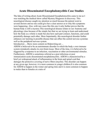Acute Disseminated Encephalomyelitis Case Studies
The Idea of writing about Acute Disseminated Encephalomyelitis came to me as I
was watching the medical show called Mystery Diagnosis in discovery. This
neurological disease caught my attention so much because the patient went to
several doctors and no one could give her a clear answer as to why this symptoms
were happening. Also, with rare cases like this one it only further proves that the
human body is still a mystery.This neurological disease relates to our Anatomy and
physiology class because of the simple fact that we are trying to learn and understand
how the body as a whole is made but also how each part connect, functions, and could
potentially damage each other. More Importantly, this neurological disorder further
enhances our learning in possible disease that can affect the central nervous systemas
well as the peripheral nervous system.
Introduction ... Show more content on Helpwriting.net ...
ADEM is believed to be an autoimmune disorder in which the body s own immune
system mistakenly attacks its own brain tissue. Most of the time, it is believed to be
triggered by a response to an infection, vaccination or other environmental stimulus.
Furthermore, ADEM is sometimes referred as a post infectious or post
immunization acute disseminated encephalomyelitis. ADEM is characterized by a
brief yet widespread attack of inflammation in the brain and spinal cord that
damages the protective covering of nerve fibers (myelin). This disorder can happen
at any given age, however, it is more common in yonger children.It is also common
for ADEM to happen in the winter and spring time and it is more common to happen
to males than to females at a ratio of
 