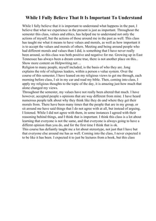 While I Fully Believe That It Is Important To Understand
While I fully believe that it is important to understand what happens in the past, I
believe that what we experience in the present is just as important. Throughout the
semester this class, values and ethics, has helped me to understand not only the
actions of myself, but the actions of those around me in the past as well. This class
has taught me what it means to have values and morals, as well as how important it
is to accept the values and morals of others. Meeting and being around people who
had different morals and values than I did, is something that I have never really
been around, so this class was both positive and negative for me. Growing up in East
Tennessee has always been a dream come true, there is not another place on this...
Show more content on Helpwriting.net ...
Religion to many people, myself included, is the basis of who they are. Jong
explains the role of religious leaders, within a person s value system. Over the
course of this semester, I have leaned on my religious views to get me through, each
morning before class, I sit in my car and read my bible. Then, coming into class, I
apply my religious thoughts to the topic of the day, it is amazing just how much that
alone changed my views.
Throughout the semester, my values have not really been altered that much. I have
however, accepted people s opinions that are way different from mine. I have heard
numerous people talk about why they think like they do and where they get their
morals from. There have been many times that the people that are in my group, or
sit around me have said things that I do not agree with at all, but instead of arguing,
I listened. While I did not agree with them, in some instances I agreed with their
reasoning behind things, and I think that is important. I think this class is a lot about
learning that everyone is not the same, and that everyone is always going to have a
differnt opinion than you do, and for the first time I think that is ok.
This course has defiantly taught me a lot about stereotype, not just that I have but
that everyone else around me has as well. Coming into the class, I never expected it
to be like it has been. I expected it to just be lectures from a book, but this class
 