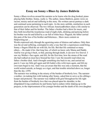 Essay on Sonny s Blues by James Baldwin
Sonny s Blues revolves around the narrator as he learns who his drug hooked, piano
playing baby brother, Sonny, really is. The author, James Baldwin, paints views on
racism, misery and art and suffering in this story. His written canvas portrays a dark
and continual scene pertaining to each topic. As the story unfolds, similarities in each
generation can be observed. The two African Americanbrothers share a life similar to
that of their father and his brother. The father s brother had a thirst for music, and
they both travelled the treacherous road of night clubs, drinking and partying before
his brother was hit and killed by a car full of white boys. Plagued, the father carried
this pain of the loss of his brother and bitterness... Show more content on
Helpwriting.net ...
Words expressed only through the agonizing notes of distress and sadness. Only then
was the art and suffering, comingled in only a way that life s experiences could bring.
Sonny s fingers filled the air with life, his life. But that life contained so many
others.....He made it his: that long line, of which we knew only Mama and Daddy.
And he was giving it back, so that, passing through death, it can now live forever. I
saw my Mother s face again, and felt, for the first time, how the stones of the road
she had walked on must have bruised her feet. I saw the moonlit road where my
father s brother died. And it brought something else back to me, and carried me
past it. I saw my little girl again and felt Isabel s (his wife) tears again, and felt my
own tears begin to rise. And I was yet aware that this was only a moment, that the
world waited outside, as hungry as a tiger, and that trouble stretched above us, longer
than the sky. (359)
The narrator was writhing in the misery of the burden of brotherly love. The narrator
s mother, via tasking him with looking after Sonny, asked him to serve as his sibling s
keeper and protector. The narrator was riddled with grief throughout his life right
from the burden of brotherly love that was placed upon his shoulder, to the
dilapidated living conditions he and Sonny had to endure while shaking up in the
projects, to the imprisonment of his younger brother and the death of his own daughter
 