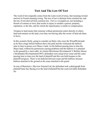 Tort And The Law Of Tort
The word of tort originally comes from the Latin word of tortus, that meaning twisted
and tort in French meaning wrong. The law of tort is deferent from criminal law and
the law of tort derived from common law. Tort is a wrongful act, not including a
breach of contract or trust, that results in injury to another s person, property,
reputation, or the like, and for which the injured party is entitle to compensation.
Trespass to land means that someone without permission enters directly to others
land and remains on the land, even they not leaving after the owner of land ask them
to leave.
In this scenario firstly, going to consider on Harry who owns the WizadWord park
as he flies a huge helium balloon above the park and the wind push the balloon
time to time to passes over Draco s land. As the balloon passing time to time the
Draco land, without his permission causing problems and the balloon it is attached
to the ground by a steel cable. In Anchor Brewhouse Development V Berkley House
( Docklands) Developments(1987), defendant were using tower crane and the crane
passing time to time over the land of plaintiff and this was held trespass to the
plaintiff airspaces. There is not deferent between crane and the balloon, because
balloon attached to the ground as the crane attached to the grand.
In case of Bernstein v Skyview General Ltd, the defendant took a photograph from
plaintiff land, bay flaying over the land of plaintiff but the court not liable defendant
for
 
