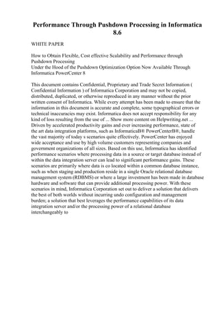 Performance Through Pushdown Processing in Informatica
8.6
WHITE PAPER
How to Obtain Flexible, Cost effective Scalability and Performance through
Pushdown Processing
Under the Hood of the Pushdown Optimization Option Now Available Through
Informatica PowerCenter 8
This document contains Confidential, Proprietary and Trade Secret Information (
Confidential Information ) of Informatica Corporation and may not be copied,
distributed, duplicated, or otherwise reproduced in any manner without the prior
written consent of Informatica. While every attempt has been made to ensure that the
information in this document is accurate and complete, some typographical errors or
technical inaccuracies may exist. Informatica does not accept responsibility for any
kind of loss resulting from the use of ... Show more content on Helpwriting.net ...
Driven by accelerated productivity gains and ever increasing performance, state of
the art data integration platforms, such as InformaticaВ® PowerCenterВ®, handle
the vast majority of today s scenarios quite effectively. PowerCenter has enjoyed
wide acceptance and use by high volume customers representing companies and
government organizations of all sizes. Based on this use, Informatica has identified
performance scenarios where processing data in a source or target database instead of
within the data integration server can lead to significant performance gains. These
scenarios are primarily where data is co located within a common database instance,
such as when staging and production reside in a single Oracle relational database
management system (RDBMS) or where a large investment has been made in database
hardware and software that can provide additional processing power. With these
scenarios in mind, Informatica Corporation set out to deliver a solution that delivers
the best of both worlds without incurring undo configuration and management
burden; a solution that best leverages the performance capabilities of its data
integration server and/or the processing power of a relational database
interchangeably to
 