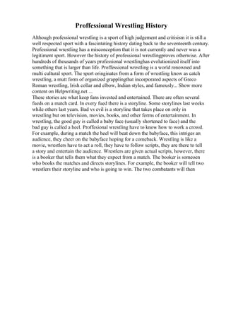 Proffessional Wrestling History
Although professional wrestling is a sport of high judgement and critisism it is still a
well respected sport with a fascintating history dating back to the seventeenth century.
Professional wrestling has a misconception that it is not currently and never was a
legitiment sport. However the history of professional wrestlingproves otherwise. After
hundreds of thousands of years professional wrestlinghas evolutionized itself into
something that is larger than life. Proffessional wrestling is a world renowned and
multi cultural sport. The sport oringinates from a form of wrestling know as catch
wrestling, a mutt form of organized grapplingthat incorporated aspects of Greco
Roman wrestling, Irish collar and elbow, Indian styles, and famously... Show more
content on Helpwriting.net ...
These stories are what keep fans invested and entertained. There are often several
fueds on a match card. In every fued there is a storyline. Some storylines last weeks
while others last years. Bad vs evil is a storyline that takes place on only in
wrestling but on television, movies, books, and other forms of entertainment. In
wrestling, the good guy is called a baby face (usually shortened to face) and the
bad guy is called a heel. Proffesional wrestling have to know how to work a crowd.
For example, during a match the heel will beat down the babyface, this intriges an
audience, they cheer on the babyface hoping for a comeback. Wrestling is like a
movie, wrestlers have to act a roll, they have to follow scripts, they are there to tell
a story and entertain the audience. Wrestlers are given actual scripts, however, there
is a booker that tells them what they expect from a match. The booker is someoen
who books the matches and directs storylines. For example, the booker will tell two
wrestlers their storyline and who is going to win. The two combatants will then
 