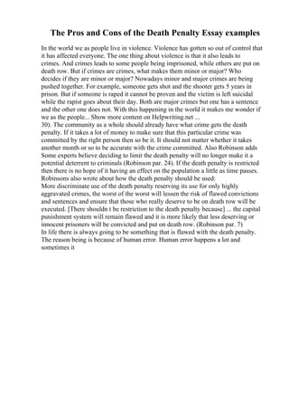 The Pros and Cons of the Death Penalty Essay examples
In the world we as people live in violence. Violence has gotten so out of control that
it has affected everyone. The one thing about violence is that it also leads to
crimes. And crimes leads to some people being imprisoned, while others are put on
death row. But if crimes are crimes, what makes them minor or major? Who
decides if they are minor or major? Nowadays minor and major crimes are being
pushed together. For example, someone gets shot and the shooter gets 5 years in
prison. But if someone is raped it cannot be proven and the victim is left suicidal
while the rapist goes about their day. Both are major crimes but one has a sentence
and the other one does not. With this happening in the world it makes me wonder if
we as the people... Show more content on Helpwriting.net ...
30). The community as a whole should already have what crime gets the death
penalty. If it takes a lot of money to make sure that this particular crime was
committed by the right person then so be it. It should not matter whether it takes
another month or so to be accurate with the crime committed. Also Robinson adds
Some experts believe deciding to limit the death penalty will no longer make it a
potential deterrent to criminals (Robinson par. 24). If the death penalty is restricted
then there is no hope of it having an effect on the population a little as time passes.
Robinsons also wrote about how the death penalty should be used:
More discriminate use of the death penalty reserving its use for only highly
aggravated crimes, the worst of the worst will lessen the risk of flawed convictions
and sentences and ensure that those who really deserve to be on death row will be
executed. [There shouldn t be restriction to the death penalty because] ... the capital
punishment system will remain flawed and it is more likely that less deserving or
innocent prisoners will be convicted and put on death row. (Robinson par. 7)
In life there is always going to be something that is flawed with the death penalty.
The reason being is because of human error. Human error happens a lot and
sometimes it
 