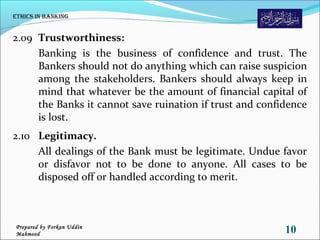 2.09 Trustworthiness:
Banking is the business of confidence and trust. The
Bankers should not do anything which can raise suspicion
among the stakeholders. Bankers should always keep in
mind that whatever be the amount of financial capital of
the Banks it cannot save ruination if trust and confidence
is lost.
2.10 Legitimacy.
All dealings of the Bank must be legitimate. Undue favor
or disfavor not to be done to anyone. All cases to be
disposed off or handled according to merit.
Ethics in Banking
10Prepared by Forkan Uddin
Mahmood
 