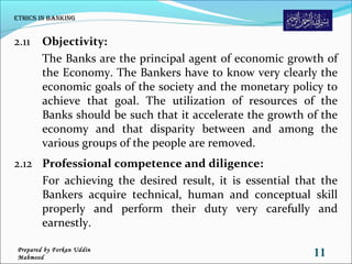 2.11 Objectivity:
The Banks are the principal agent of economic growth of
the Economy. The Bankers have to know very clearly the
economic goals of the society and the monetary policy to
achieve that goal. The utilization of resources of the
Banks should be such that it accelerate the growth of the
economy and that disparity between and among the
various groups of the people are removed.
2.12 Professional competence and diligence:
For achieving the desired result, it is essential that the
Bankers acquire technical, human and conceptual skill
properly and perform their duty very carefully and
earnestly.
Ethics in Banking
11Prepared by Forkan Uddin
Mahmood
 