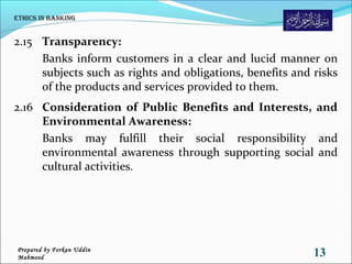 2.15 Transparency:
Banks inform customers in a clear and lucid manner on
subjects such as rights and obligations, benefits and risks
of the products and services provided to them.
2.16 Consideration of Public Benefits and Interests, and
Environmental Awareness:
Banks may fulfill their social responsibility and
environmental awareness through supporting social and
cultural activities.
Ethics in Banking
13Prepared by Forkan Uddin
Mahmood
 