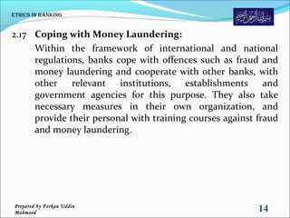 2.17 Coping with Money Laundering:
Within the framework of international and national
regulations, banks cope with offences such as fraud and
money laundering and cooperate with other banks, with
other relevant institutions, establishments and
government agencies for this purpose. They also take
necessary measures in their own organization, and
provide their personal with training courses against fraud
and money laundering.
Ethics in Banking
14Prepared by Forkan Uddin
Mahmood
 