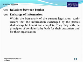 3.00 Relations between Banks:
3.01 Exchange of Information:
Within the framework of the current legislation, banks
ensure that the information exchanged by the parties
shall always be honest and complete. They obey with the
principles of confidentiality both for their customers and
for their organization.
Ethics in Banking
15Prepared by Forkan Uddin
Mahmood
 