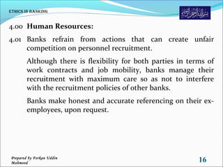 4.00 Human Resources:
4.01 Banks refrain from actions that can create unfair
competition on personnel recruitment.
Although there is flexibility for both parties in terms of
work contracts and job mobility, banks manage their
recruitment with maximum care so as not to interfere
with the recruitment policies of other banks.
Banks make honest and accurate referencing on their ex-
employees, upon request.
Ethics in Banking
16Prepared by Forkan Uddin
Mahmood
 