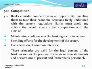 5.00 Competition:
5.01 Banks consider competition as an opportunity, enabling
them to take their economic decisions freely underlined
with the current regulations. Banks must avoid any
actions that would create unfair competition with the
aims of:
 Maintaining confidence in the banking sector in general,
 Spending efforts for the development of the sector,
 Consideration of common interests.
These principles are valid for the legal persons of the
bank, as well as the personal verbal or written statements
and declarations of present and former bank personnel.
Ethics in Banking
17Prepared by Forkan Uddin
Mahmood
 