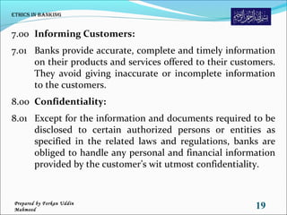 7.00 Informing Customers:
7.01 Banks provide accurate, complete and timely information
on their products and services offered to their customers.
They avoid giving inaccurate or incomplete information
to the customers.
8.00 Confidentiality:
8.01 Except for the information and documents required to be
disclosed to certain authorized persons or entities as
specified in the related laws and regulations, banks are
obliged to handle any personal and financial information
provided by the customer’s wit utmost confidentiality.
Ethics in Banking
19Prepared by Forkan Uddin
Mahmood
 