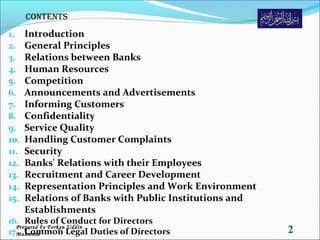 1. Introduction
2. General Principles
3. Relations between Banks
4. Human Resources
5. Competition
6. Announcements and Advertisements
7. Informing Customers
8. Confidentiality
9. Service Quality
10. Handling Customer Complaints
11. Security
12. Banks' Relations with their Employees
13. Recruitment and Career Development
14. Representation Principles and Work Environment
15. Relations of Banks with Public Institutions and
Establishments
16. Rules of Conduct for Directors
17. Common Legal Duties of Directors 2Prepared by Forkan Uddin
Mahmood
Contents
 