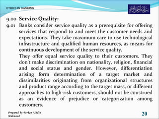 9.00 Service Quality:
9.01 Banks consider service quality as a prerequisite for offering
services that respond to and meet the customer needs and
expectations. They take maximum care to use technological
infrastructure and qualified human resources, as means for
continuous development of the service quality.
They offer equal service quality to their customers. They
don't make discrimination on nationality, religion, financial
and social status and gender. However, differentiation
arising form determination of a target market and
dissimilarities originating from organizational structures
and product range according to the target mass, or different
approaches to high-risk customers, should not be construed
as an evidence of prejudice or categorization among
customers.
Ethics in Banking
20Prepared by Forkan Uddin
Mahmood
 