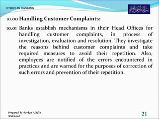 10.00 Handling Customer Complaints:
10.01 Banks establish mechanisms in their Head Offices for
handling customer complaints, in process of
investigation, evaluation and resolution. They investigate
the reasons behind customer complaints and take
required measures to avoid their repetition. Also,
employees are notified of the errors encountered in
practices and are warned for the purposes of correction of
such errors and prevention of their repetition.
Ethics in Banking
21Prepared by Forkan Uddin
Mahmood
 