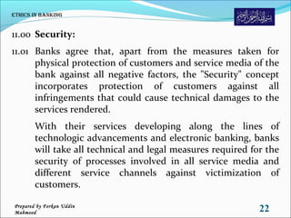 11.00 Security:
11.01 Banks agree that, apart from the measures taken for
physical protection of customers and service media of the
bank against all negative factors, the "Security" concept
incorporates protection of customers against all
infringements that could cause technical damages to the
services rendered.
With their services developing along the lines of
technologic advancements and electronic banking, banks
will take all technical and legal measures required for the
security of processes involved in all service media and
different service channels against victimization of
customers.
Ethics in Banking
22Prepared by Forkan Uddin
Mahmood
 