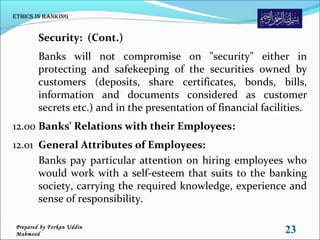 Security: (Cont.)
Banks will not compromise on "security" either in
protecting and safekeeping of the securities owned by
customers (deposits, share certificates, bonds, bills,
information and documents considered as customer
secrets etc.) and in the presentation of financial facilities.
12.00 Banks' Relations with their Employees:
12.01 General Attributes of Employees:
Banks pay particular attention on hiring employees who
would work with a self-esteem that suits to the banking
society, carrying the required knowledge, experience and
sense of responsibility.
Ethics in Banking
23Prepared by Forkan Uddin
Mahmood
 