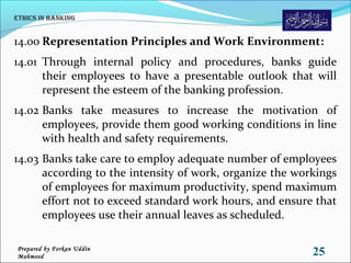 14.00 Representation Principles and Work Environment:
14.01 Through internal policy and procedures, banks guide
their employees to have a presentable outlook that will
represent the esteem of the banking profession.
14.02 Banks take measures to increase the motivation of
employees, provide them good working conditions in line
with health and safety requirements.
14.03 Banks take care to employ adequate number of employees
according to the intensity of work, organize the workings
of employees for maximum productivity, spend maximum
effort not to exceed standard work hours, and ensure that
employees use their annual leaves as scheduled.
Ethics in Banking
25Prepared by Forkan Uddin
Mahmood
 