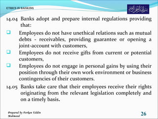 14.04 Banks adopt and prepare internal regulations providing
that:
 Employees do not have unethical relations such as mutual
debts - receivables, providing guarantee or opening a
joint-account with customers,
 Employees do not receive gifts from current or potential
customers,
 Employees do not engage in personal gains by using their
position through their own work environment or business
contingencies of their customers.
14.05 Banks take care that their employees receive their rights
originating from the relevant legislation completely and
on a timely basis.
Ethics in Banking
26Prepared by Forkan Uddin
Mahmood
 