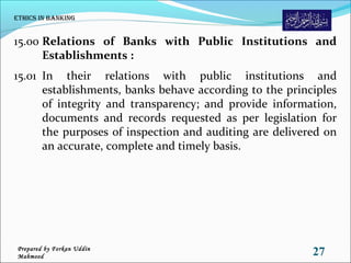 15.00 Relations of Banks with Public Institutions and
Establishments :
15.01 In their relations with public institutions and
establishments, banks behave according to the principles
of integrity and transparency; and provide information,
documents and records requested as per legislation for
the purposes of inspection and auditing are delivered on
an accurate, complete and timely basis.
Ethics in Banking
27Prepared by Forkan Uddin
Mahmood
 