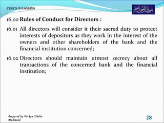 16.00 Rules of Conduct for Directors :
16.01 All directors will consider it their sacred duty to protect
interests of depositors as they work in the interest of the
owners and other shareholders of the bank and the
financial institution concerned;
16.02 Directors should maintain utmost secrecy about all
transactions of the concerned bank and the financial
institution;
Ethics in Banking
28Prepared by Forkan Uddin
Mahmood
 
