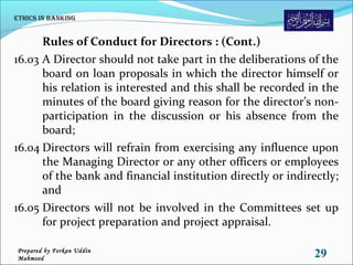 Rules of Conduct for Directors : (Cont.)
16.03 A Director should not take part in the deliberations of the
board on loan proposals in which the director himself or
his relation is interested and this shall be recorded in the
minutes of the board giving reason for the director’s non-
participation in the discussion or his absence from the
board;
16.04 Directors will refrain from exercising any influence upon
the Managing Director or any other officers or employees
of the bank and financial institution directly or indirectly;
and
16.05 Directors will not be involved in the Committees set up
for project preparation and project appraisal.
Ethics in Banking
29Prepared by Forkan Uddin
Mahmood
 