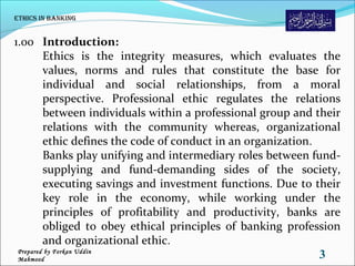 1.00 Introduction:
Ethics is the integrity measures, which evaluates the
values, norms and rules that constitute the base for
individual and social relationships, from a moral
perspective. Professional ethic regulates the relations
between individuals within a professional group and their
relations with the community whereas, organizational
ethic defines the code of conduct in an organization.
Banks play unifying and intermediary roles between fund-
supplying and fund-demanding sides of the society,
executing savings and investment functions. Due to their
key role in the economy, while working under the
principles of profitability and productivity, banks are
obliged to obey ethical principles of banking profession
and organizational ethic.
ethiCs in Banking
3Prepared by Forkan Uddin
Mahmood
 