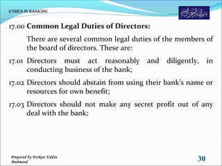 17.00 Common Legal Duties of Directors:
There are several common legal duties of the members of
the board of directors. These are:
17.01 Directors must act reasonably and diligently, in
conducting business of the bank;
17.02 Directors should abstain from using their bank’s name or
resources for own benefit;
17.03 Directors should not make any secret profit out of any
deal with the bank;
Ethics in Banking
30Prepared by Forkan Uddin
Mahmood
 