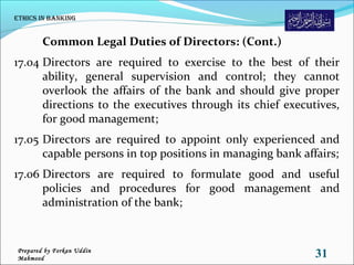 Common Legal Duties of Directors: (Cont.)
17.04 Directors are required to exercise to the best of their
ability, general supervision and control; they cannot
overlook the affairs of the bank and should give proper
directions to the executives through its chief executives,
for good management;
17.05 Directors are required to appoint only experienced and
capable persons in top positions in managing bank affairs;
17.06 Directors are required to formulate good and useful
policies and procedures for good management and
administration of the bank;
Ethics in Banking
31Prepared by Forkan Uddin
Mahmood
 