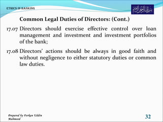 Common Legal Duties of Directors: (Cont.)
17.07 Directors should exercise effective control over loan
management and investment and investment portfolios
of the bank;
17.08 Directors’ actions should be always in good faith and
without negligence to either statutory duties or common
law duties.
Ethics in Banking
32Prepared by Forkan Uddin
Mahmood
 