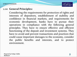 2.00 General Principles:
Considering the requirements for protection of rights and
interests of depositors, establishment of stability and
confidence in financial markets, and requirements for
economic development, banks have to pursue their
operations in compliance with the following general
principles. They have to ensure effective and efficient
functioning of the deposit and investment systems. They
have to avoid and prevent transactions and practices that
could cause important damages to the economy, consider
the public benefits and interests, and to protect
environment.
ethiCs in Banking
5Prepared by Forkan Uddin
Mahmood
 