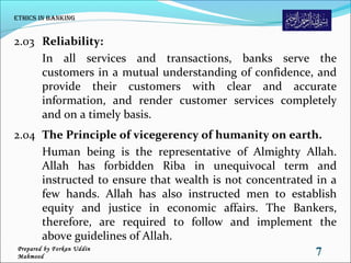 2.03 Reliability:
In all services and transactions, banks serve the
customers in a mutual understanding of confidence, and
provide their customers with clear and accurate
information, and render customer services completely
and on a timely basis.
2.04 The Principle of vicegerency of humanity on earth.
Human being is the representative of Almighty Allah.
Allah has forbidden Riba in unequivocal term and
instructed to ensure that wealth is not concentrated in a
few hands. Allah has also instructed men to establish
equity and justice in economic affairs. The Bankers,
therefore, are required to follow and implement the
above guidelines of Allah.
ethiCs in Banking
7Prepared by Forkan Uddin
Mahmood
 