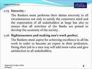 2.05 Sincerity :
The Bankers must performs their duties sincerely in all
circumstances not only to satisfy the customers need and
the expectation of all stakeholders at large but also to
ensure that all activities of the Banks are poised to
develop the economy of the society.
2.06 Righteousness and making one’s work perfect.
The Bankers must aspire for achieving excellence in all his
work in order to become an expert in their profession.
Doing their job in a nice way will add more value and give
satisfaction to all stakeholders.
ethiCs in Banking
8Prepared by Forkan Uddin
Mahmood
 