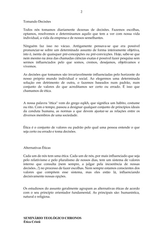 2
SEMINÁRIO TEOLÓGICO CHRONOS
Ética Cristã
Tomando Decisões
Todos nós tomamos diariamente dezenas de decisões. Fazemos escolhas,
optamos, resolvemos e determinamos aquilo que tem a ver com nossa vida
individual, a vida da empresa e de nossos semelhantes.
Ninguém faz isso no vácuo. Antigamente pensava-se que era possível
pronunciar-se sobre um determinado assunto de forma inteiramente objetiva,
isto é, isenta de quaisquer pré-concepções ou pré-convicções. Hoje, sabe-se que
nem mesmo na área das chamadas ciências exatas é possível fazer pesquisa sem
sermos influenciados pelo que somos, cremos, desejamos, objetivamos e
vivemos.
As decisões que tomamos são invariavelmente influenciadas pelo horizonte do
nosso próprio mundo individual e social. Ao elegermos uma determinada
solução em detrimento de outra, o fazemos baseados num padrão, num
conjunto de valores do que acreditamos ser certo ou errado. É isso que
chamamos de ética.
A nossa palavra "ética" vem do grego eqikh, que significa um hábito, costume
ou rito. Com o tempo, passou a designar qualquer conjunto de princípios ideais
da conduta humana, as normas a que devem ajustar-se as relações entre os
diversos membros de uma sociedade.
Ética é o conjunto de valores ou padrão pelo qual uma pessoa entende o que
seja certo ou errado e toma decisões.
Alternativas Éticas
Cada um de nós tem uma ética. Cada um de nós, por mais influenciado que seja
pelo relativismo e pelo pluralismo de nossos dias, tem um sistema de valores
interno que consulta (nem sempre, a julgar pela incoerência de nossas
decisões...!) no processo de fazer escolhas. Nem sempre estamos conscientes dos
valores que compõem esse sistema, mas eles estão lá, influenciando
decisivamente nossas opções.
Os estudiosos do assunto geralmente agrupam as alternativas éticas de acordo
com o seu princípio orientador fundamental. As principais são: humanística,
natural e religiosa.
 