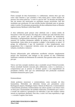 4
SEMINÁRIO TEOLÓGICO CHRONOS
Ética Cristã
Utilitarismo
Outro exemplo de ética humanística é o utilitarismo, sistema ético que tem
como valor máximo o que considera o bem maior para o maior número de
pessoas. Em outras palavras, "o certo é o que for útil". As decisões são julgadas,
não em termos das motivações ou princípios morais envolvidos, mas dos
resultados que produzem. Se uma escolha produz felicidade para as pessoas,
então é correta. Os principais proponentes da ética utilitarista foram os filósofos
ingleses Jeremy Bentham e John Stuart Mill.
A ética utilitarista pode parecer estar alinhada com o ensino cristão de
buscarmos o bem das pessoas. Ela chega até a ensinar que cada indivíduo deve
sacrificar seu prazer pelo da coletividade (ao contrário do hedonismo).
Entretanto, é perigosamente relativista: quem vai determinar o que é o bem da
maioria? Os nazistas dizimaram milhões de judeus em nome do bem da
humanidade. Antes deles, já era popular o adágio "o fim justifica os meios". O
perigo do utilitarismo é que ele transforma a ética simplesmente num
pragmatismo frio e impessoal: decisões certas são aquelas que produzem
soluções, resultados e números.
Pessoas influenciadas pelo utilitarismo escolherão soluções simplesmente
porque elas funcionam, sem indagar se são corretas ou não. Utilitaristas
enfatizam o método em detrimento do conteúdo. Eles querem saber como e não
por que.
Talvez um bom exemplo moderno seja o escândalo sexual Clinton/Lewinski.
Numa sociedade bastante marcada pelo utilitarismo, como é a americana, é
compreensível que as pessoas se dividam quanto a um impeachment do
presidente Clinton, visto que sua administração tem produzido excelentes
resultados financeiros para o país.
Existencialismo
Ainda podemos mencionar o existencialismo, como exemplo de ética
humanística. Defendido em diferentes formas por pensadores como
Kierkegaard, Jaspers, Heiddeger, Sartre e Simone de Beauvoir, o existencialismo
é basicamente pessimista. Existencialistas são céticos quanto a um futuro róseo
ou bom para a humanidade; são também relativistas, acreditando que o certo e
o errado são relativos à perspectiva do indivíduo e que não existem valores
morais ou espirituais absolutos. Para eles, o certo é ter uma experiência, é agir
— o errado é vegetar, ficar inerte.
 