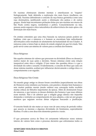 6
SEMINÁRIO TEOLÓGICO CHRONOS
Ética Cristã
Os nazistas eliminaram doentes mentais e esterilizaram os "inaptos"
biologicamente. Sade defendia a exploração dos mais fracos (mulheres, em
especial). Nazistas defenderam o conceito da raça branca germânica como uma
raça dominadora, justificando assim a eliminação dos judeus e de outros
grupos. Ainda hoje encontramos pichações feitas por neo-nazistas nos muros de
São Paulo contra negros, nordestinos e pobres. Conscientemente ou não,
pessoas assim seguem a ética naturalística da sobrevivência dos mais aptos e da
destruição dos mais fracos.
Os cristãos entendem que uma ética baseada na natureza jamais poderá ser
legítima, visto que a natureza e o homem se encontram hoje radicalmente
desvirtuados como resultado do afastamento da humanidade do seu Criador. A
natureza como a temos hoje se afasta do estado original em que foi criada. Não
pode servir como um sistema de valores para a conduta dos homens.
Éticas Religiosas
São aqueles sistemas de valores que procuram na divindade (Deus ou deuses) o
motivo maior de suas ações e decisões. Nesses sistemas existe uma relação
inseparável entre ética e religião. O juiz maior das questões éticas é o que a
divindade diz sobre o assunto. Evidentemente, o conceito de Deus que cada um
desse sistema mantém, acabará por influenciar decisivamente o código ético e o
comportamento a ser seguido.
Éticas Religiosas Não Cristãs
No mundo grego antigo os deuses foram concebidos (especialmente nas obras
de Homero) como similares aos homens, com paixões e desejos bem humanos e
sem muitos padrões morais (muito embora essa concepção tenha recebido
muitas críticas de filósofos importantes da época). Além de dominarem forças
da natureza, o que tornava os deuses distintos dos homens é que esses últimos
eram mortais. Não é de admirar que a religião grega clássica não impunha
demandas e restrições ao comportamento de seus adeptos, a não ser por grupos
ascéticos que seguiam severas dietas religiosas buscando a purificação.
O conceito hindú de não matar as vacas vem de uma crença do período védico
que associa as mesmas a algumas divindades do hinduísmo, especialmente
Krishna. O culto a esse deus tem elementos pastoris e rurais.
O que pensamos acerca de Deus irá certamente influenciar nosso sistema
interno de valores bem como o processo decisório que enfrentamos todos os
 