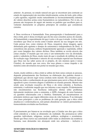 8
SEMINÁRIO TEOLÓGICO CHRONOS
Ética Cristã
anterior. As pessoas, no estado natural em que se encontram (em contraste ao
estado de regeneração) são movidas intuitivamente, acima de tudo, pela cobiça
e pelo egoísmo, seguindo muito naturalmente (e inconscientemente) sistemas
de valores descritos acima como humanísticos ou naturalísticos. Por si sós, as
pessoas são incapazes de seguir até mesmo os padrões que escolhem para si,
violando diariamente os próprios princípios de conduta que consideram
corretos.
4. Deus revelou-se à humanidade. Essa pressuposição é fundamental para a
ética cristã, pois é dessa revelação que ela tira seus conceitos acerca do mundo,
da humanidade e especialmente do que é certo e do que é errado. A ética cristã
reconhece que Deus se revela como Criador através da sua imagem em nós.
Cada pessoa traz, como criatura de Deus, resquícios dessa imagem, agora
deformada pelo egoísmo e desejos de autonomia e independência de Deus. A
consciência das pessoas, embora freqüentemente ignorada e suprimida, reflete
por vezes lampejos dos valores divinos. Deus também se revela através das
coisas criadas. O mundo que nos cerca é um testemunho vivo da divindade,
poder e sabedoria de Deus, muito mais do que o resultado de milhões de anos
de evolução cega. Entretanto é através de sua revelação especial nas Escrituras
que Deus nos faz saber acerca de si próprio, de nós mesmos (pois é nosso
Criador), do mundo que nos cerca, dos seus planos a nosso respeito e da
maneira como deveríamos nos portar no mundo que criou.
Assim, muito embora a ética cristã se utilize do bom senso comum às pessoas,
depende primariamente das Escrituras na elaboração dos padrões morais e
espirituais que devem reger nossa conduta neste mundo. Ela considera que a
Bíblia traz todo o conhecimento de que precisamos para servir a Deus de forma
agradável e para vivermos alegres e satisfeitos no mundo presente. Mesmo não
sendo uma revelação exaustiva de Deus e do reino celestial, a Escritura,
entretanto, é suficiente naquilo que nos informa a esse respeito. Evidentemente
não encontraremos nas Escrituras indicações diretas sobre problemas
tipicamente modernos como a eutanásia, a AIDS, clonagem de seres humanos
ou questões relacionadas com a bioética. Entretanto, ali encontraremos os
princípios teóricos que regem diferentes áreas da vida humana. É na interação
com esses princípios e com os problemas de cada geração, que a ética cristã
atualiza-se e contextualiza-se, sem jamais abandonar os valores permanentes e
transcendentes revelados nas Escrituras.
É precisamente por basear-se na revelação que o Criador nos deu que a ética
cristã estende-se a todas as dimensões da realidade. Ela pronuncia-se sobre
questões individuais, religiosas, sociais, políticas, ecológicas e econômicas.
Desde que Deus exerce sua autoridade sobre todas as dimensões da existência
humana, suas demandas nos alcançam onde nos acharmos – inclusive e
 