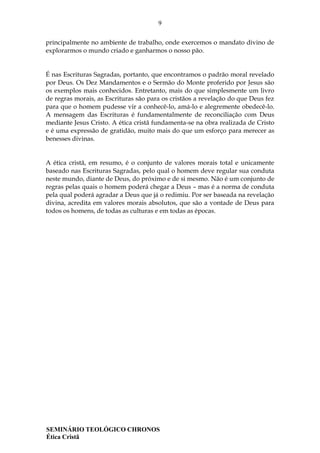 9
SEMINÁRIO TEOLÓGICO CHRONOS
Ética Cristã
principalmente no ambiente de trabalho, onde exercemos o mandato divino de
explorarmos o mundo criado e ganharmos o nosso pão.
É nas Escrituras Sagradas, portanto, que encontramos o padrão moral revelado
por Deus. Os Dez Mandamentos e o Sermão do Monte proferido por Jesus são
os exemplos mais conhecidos. Entretanto, mais do que simplesmente um livro
de regras morais, as Escrituras são para os cristãos a revelação do que Deus fez
para que o homem pudesse vir a conhecê-lo, amá-lo e alegremente obedecê-lo.
A mensagem das Escrituras é fundamentalmente de reconciliação com Deus
mediante Jesus Cristo. A ética cristã fundamenta-se na obra realizada de Cristo
e é uma expressão de gratidão, muito mais do que um esforço para merecer as
benesses divinas.
A ética cristã, em resumo, é o conjunto de valores morais total e unicamente
baseado nas Escrituras Sagradas, pelo qual o homem deve regular sua conduta
neste mundo, diante de Deus, do próximo e de si mesmo. Não é um conjunto de
regras pelas quais o homem poderá chegar a Deus – mas é a norma de conduta
pela qual poderá agradar a Deus que já o redimiu. Por ser baseada na revelação
divina, acredita em valores morais absolutos, que são a vontade de Deus para
todos os homens, de todas as culturas e em todas as épocas.
 