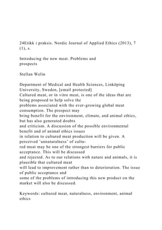 24Etikk i praksis. Nordic Journal of Applied Ethics (2013), 7
(1), s.
Introducing the new meat. Problems and
prospects
Stellan Welin
Department of Medical and Health Sciences, Linköping
University, Sweden, [email protected]
Cultured meat, or in vitro meat, is one of the ideas that are
being proposed to help solve the
problems associated with the ever-growing global meat
consumption. The prospect may
bring benefit for the environment, climate, and animal ethics,
but has also generated doubts
and criticism. A discussion of the possible environmental
benefit and of animal ethics issues
in relation to cultured meat production will be given. A
perceived ’unnaturalness’ of cultu-
red meat may be one of the strongest barriers for public
acceptance. This will be discussed
and rejected. As to our relations with nature and animals, it is
plausible that cultured meat
will lead to improvement rather than to deterioration. The issue
of public acceptance and
some of the problems of introducing this new product on the
market will also be discussed.
Keywords: cultured meat, naturalness, environment, animal
ethics
 