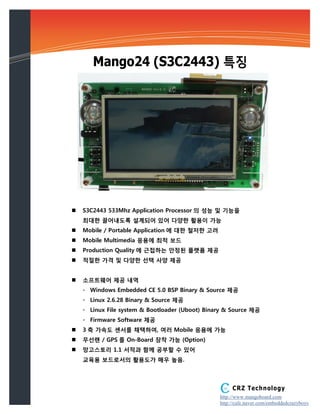 Mango24 (S3C2443) 특징




   S3C2443 533Mhz Application Processor 의 성능 및 기능을
    최대한 끌어내도록 설계되어 있어 다양한 활용이 가능
   Mobile / Portable Application 에 대한 철저한 고려
   Mobile Multimedia 응용에 최적 보드
   Production Quality 에 근접하는 안정된 플랫폼 제공
   적절한 가격 및 다양한 선택 사양 제공


   소프트웨어 제공 내역
    - Windows Embedded CE 5.0 BSP Binary & Source 제공
    - Linux 2.6.28 Binary & Source 제공
    - Linux File system & Bootloader (Uboot) Binary & Source 제공
    - Firmware Software 제공
   3 축 가속도 센서를 채택하여, 여러 Mobile 응용에 가능
   무선랜 / GPS 를 On-Board 장착 가능 (Option)
   망고스토리 1.1 서적과 함께 공부할 수 있어
    교육용 보드로서의 활용도가 매우 높음.



                                                      CRZ Technology
                                                 http://www.mangoboard.com
                                                 http://cafe.naver.com/embeddedcrazyboys
 